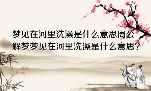 梦见在河里洗澡是什么意思周公解梦梦见在河里洗澡是什么意思?