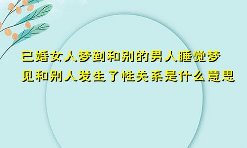 已婚女人梦到和别的男人睡觉梦见和别人发生了性关系是什么意思