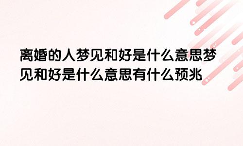 离婚的人梦见和好是什么意思梦见和好是什么意思有什么预兆