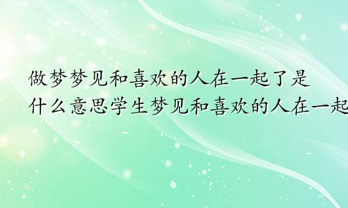 做梦梦见和喜欢的人在一起了是什么意思学生梦见和喜欢的人在一起了是什么意思