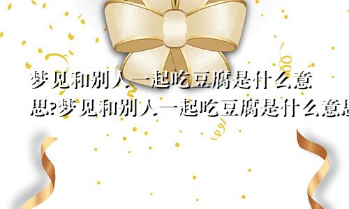 梦见和别人一起吃豆腐是什么意思?梦见和别人一起吃豆腐是什么意思呀