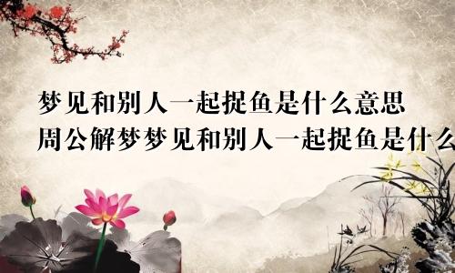 梦见和别人一起捉鱼是什么意思周公解梦梦见和别人一起捉鱼是什么意思啊