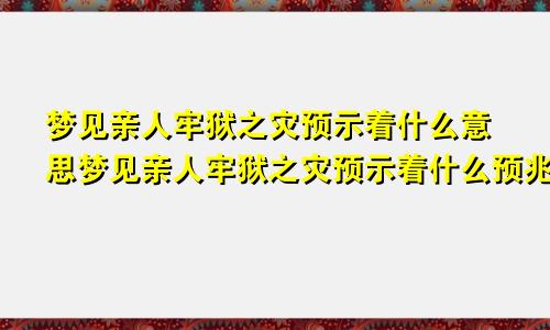梦见亲人牢狱之灾预示着什么意思梦见亲人牢狱之灾预示着什么预兆