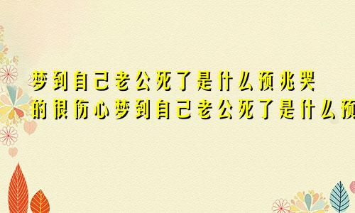 梦到自己老公死了是什么预兆哭的很伤心梦到自己老公死了是什么预兆呢