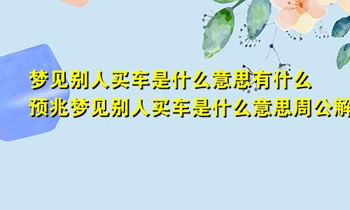 梦见别人买车是什么意思有什么预兆梦见别人买车是什么意思周公解梦