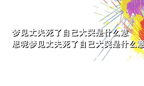 梦见丈夫死了自己大哭是什么意思呢梦见丈夫死了自己大哭是什么意思周公解梦