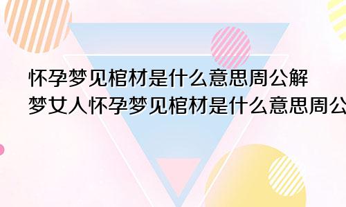 怀孕梦见棺材是什么意思周公解梦女人怀孕梦见棺材是什么意思周公解梦