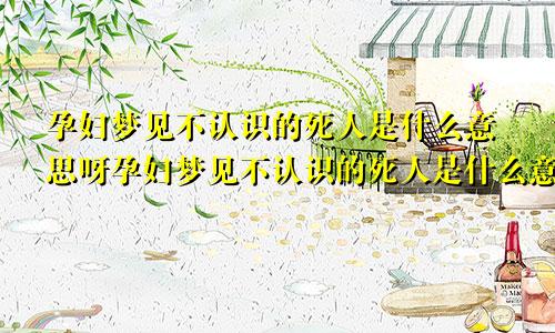 孕妇梦见不认识的死人是什么意思呀孕妇梦见不认识的死人是什么意思呢