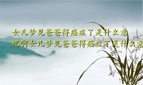 女儿梦见爸爸得癌症了是什么意思啊女儿梦见爸爸得癌症了是什么意思呀