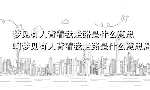 梦见有人背着我走路是什么意思啊梦见有人背着我走路是什么意思周公解梦