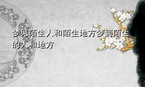 梦见陌生人和陌生地方梦到陌生的人和地方