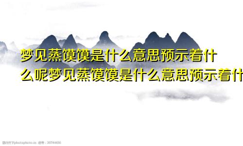 梦见蒸馍馍是什么意思预示着什么呢梦见蒸馍馍是什么意思预示着什么预兆