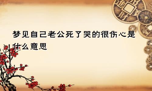 梦见自己老公死了哭的很伤心是什么意思