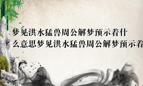梦见洪水猛兽周公解梦预示着什么意思梦见洪水猛兽周公解梦预示着什么呢