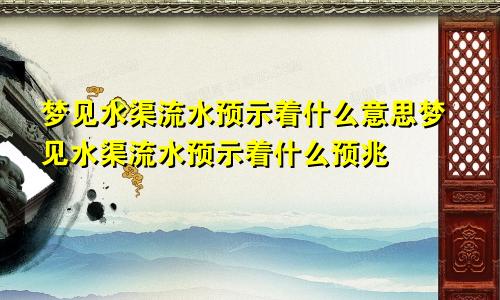 梦见水渠流水预示着什么意思梦见水渠流水预示着什么预兆