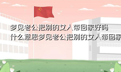 梦见老公把别的女人带回家好吗什么意思梦见老公把别的女人带回家好吗周公解梦
