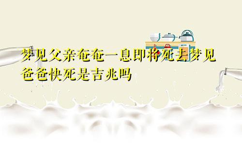 梦见父亲奄奄一息即将死去梦见爸爸快死是吉兆吗