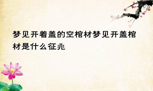 梦见开着盖的空棺材梦见开盖棺材是什么征兆