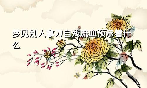 梦见别人拿刀自残流血预示着什么