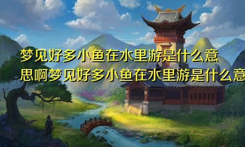 梦见好多小鱼在水里游是什么意思啊梦见好多小鱼在水里游是什么意思周公解梦