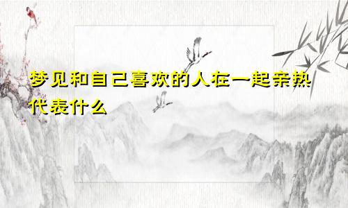 梦见和自己喜欢的人在一起亲热代表什么
