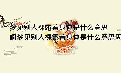 梦见别人裸露着身体是什么意思啊梦见别人裸露着身体是什么意思周公解梦