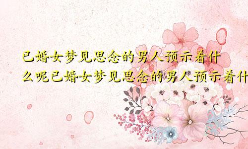 已婚女梦见思念的男人预示着什么呢已婚女梦见思念的男人预示着什么预兆