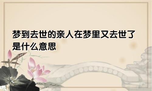 梦到去世的亲人在梦里又去世了是什么意思
