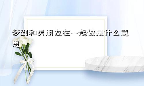梦到和男朋友在一起做是什么意思