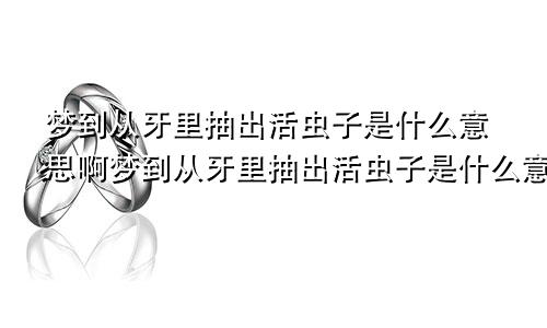 梦到从牙里抽出活虫子是什么意思啊梦到从牙里抽出活虫子是什么意思呀