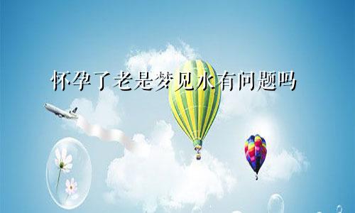 怀孕了老是梦见水有问题吗