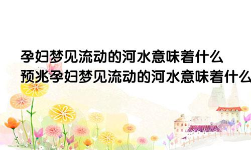 孕妇梦见流动的河水意味着什么预兆孕妇梦见流动的河水意味着什么呢