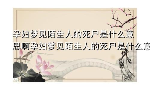 孕妇梦见陌生人的死尸是什么意思啊孕妇梦见陌生人的死尸是什么意思周公解梦
