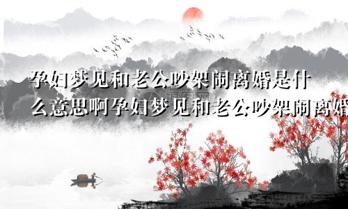 孕妇梦见和老公吵架闹离婚是什么意思啊孕妇梦见和老公吵架闹离婚是什么意思呀