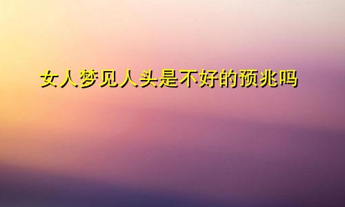女人梦见人头是不好的预兆吗