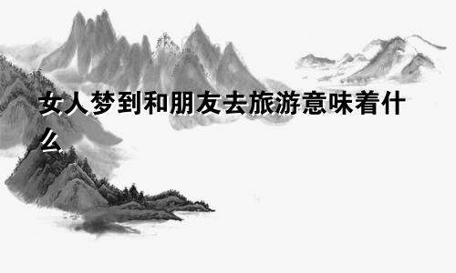 女人梦到和朋友去旅游意味着什么