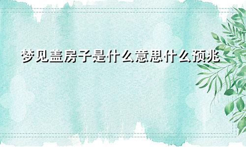 梦见盖房子是什么意思什么预兆