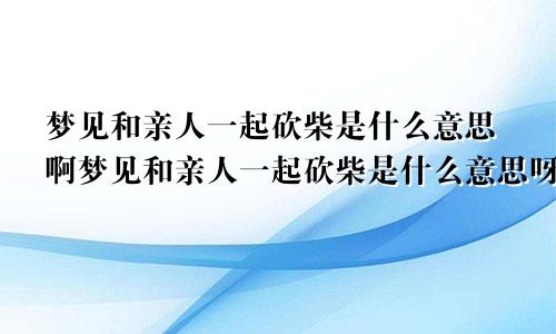 梦见和亲人一起砍柴是什么意思啊梦见和亲人一起砍柴是什么意思呀