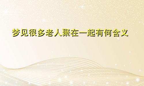 梦见很多老人聚在一起有何含义