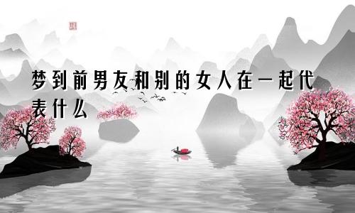 梦到前男友和别的女人在一起代表什么