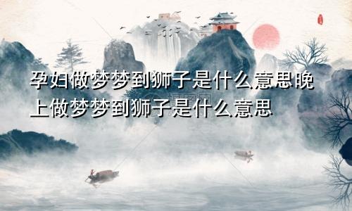 孕妇做梦梦到狮子是什么意思晚上做梦梦到狮子是什么意思