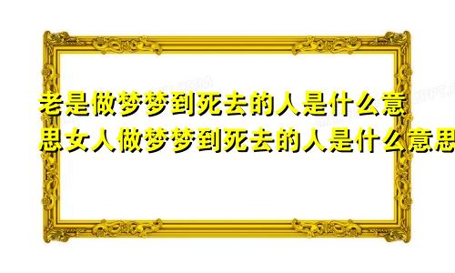 老是做梦梦到死去的人是什么意思女人做梦梦到死去的人是什么意思
