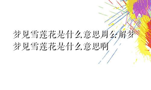 梦见雪莲花是什么意思周公解梦梦见雪莲花是什么意思啊