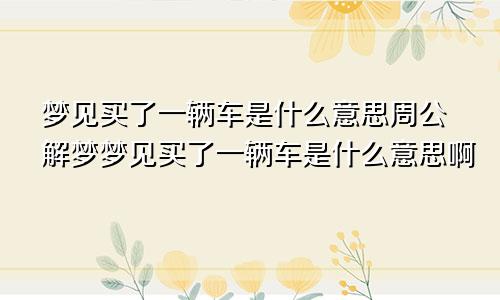梦见买了一辆车是什么意思周公解梦梦见买了一辆车是什么意思啊