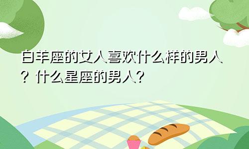 白羊座的女人喜欢什么样的男人?什么星座的男人?