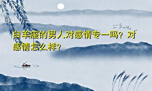 白羊座的男人对感情专一吗？对感情怎么样？