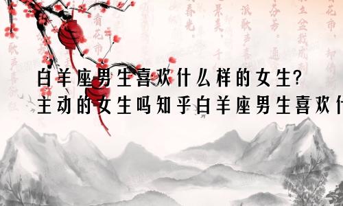 白羊座男生喜欢什么样的女生?主动的女生吗知乎白羊座男生喜欢什么类型的女生?