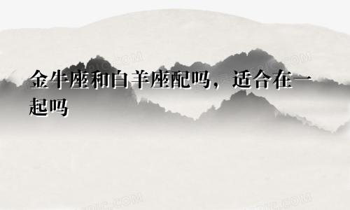 金牛座和白羊座配吗，适合在一起吗
