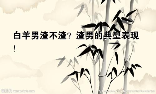 白羊男渣不渣？渣男的典型表现！