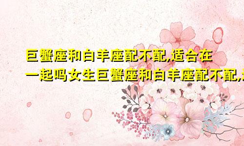 巨蟹座和白羊座配不配,适合在一起吗女生巨蟹座和白羊座配不配,适合在一起吗